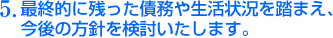 5.最終的に残った債務や生活状況を踏まえ、 今後の方針を検討いたします。